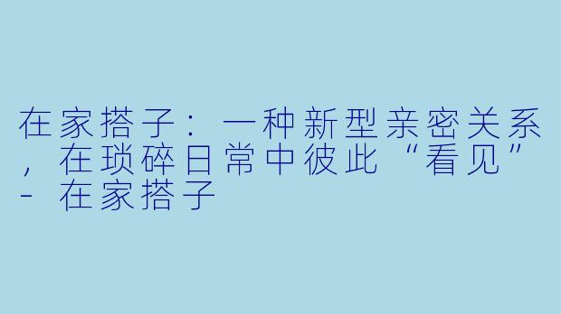 在家搭子：一种新型亲密关系，在琐碎日常中彼此“看见”-在家搭子