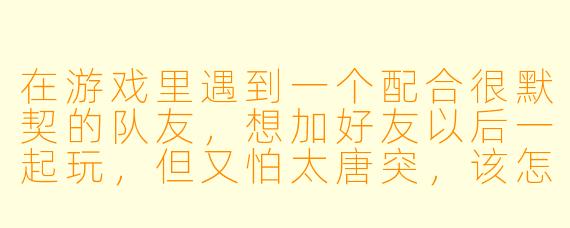 在游戏里遇到一个配合很默契的队友,想加好友以后一起玩,但又怕太唐突,该怎么开口比较自然?