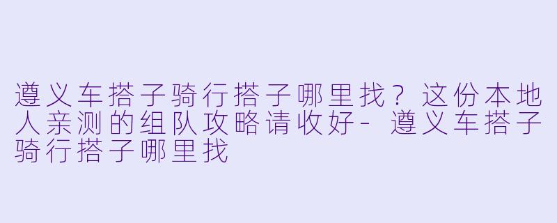 遵义车搭子骑行搭子哪里找?这份本地人亲测的组队攻略请收好-遵义车搭子骑行搭子哪里找
