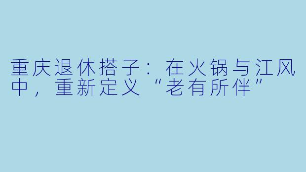 重庆退休搭子:在火锅与江风中,重新定义“老有所伴”