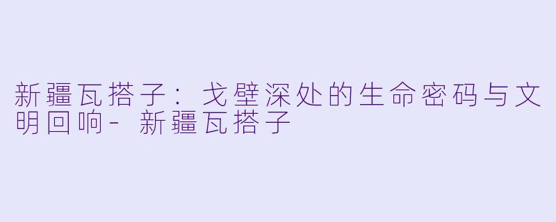 新疆瓦搭子：戈壁深处的生命密码与文明回响-新疆瓦搭子