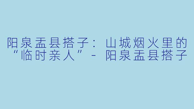 阳泉盂县搭子：山城烟火里的“临时亲人”-阳泉盂县搭子