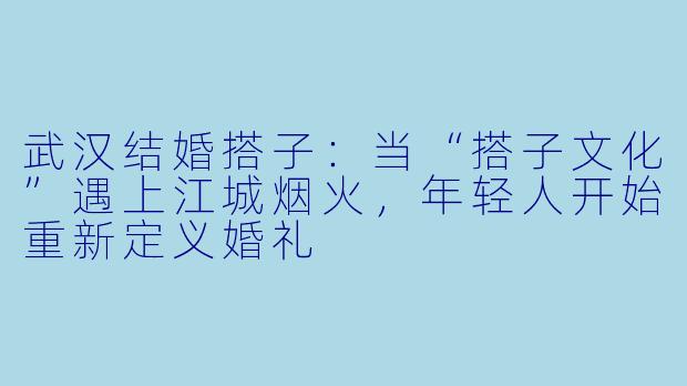 武汉结婚搭子：当“搭子文化”遇上江城烟火，年轻人开始重新定义婚礼