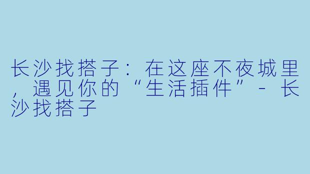 长沙找搭子:在这座不夜城里,遇见你的“生活插件”-长沙找搭子
