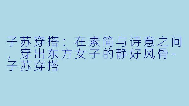 子苏穿搭：在素简与诗意之间，穿出东方女子的静好风骨-子苏穿搭