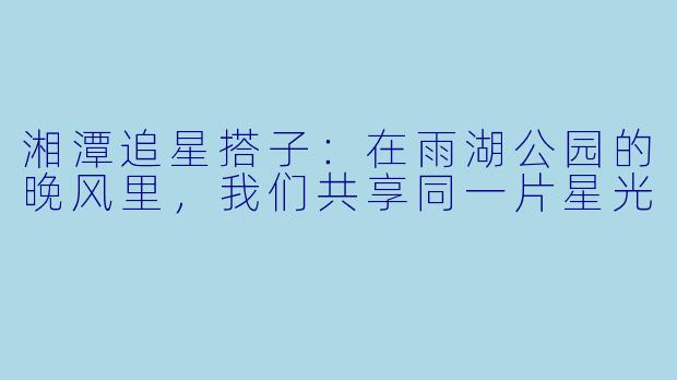 湘潭追星搭子：在雨湖公园的晚风里，我们共享同一片星光