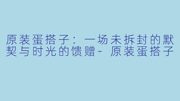 原装蛋搭子:一场未拆封的默契与时光的馈赠-原装蛋搭子