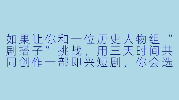 如果让你和一位历史人物组“剧搭子”挑战，用三天时间共同创作一部即兴短剧，你会选谁，为什么？
