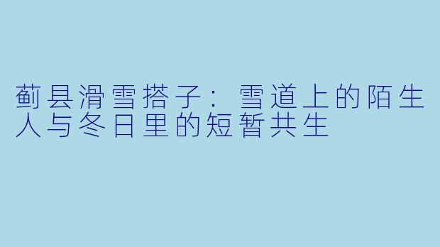 蓟县滑雪搭子:雪道上的陌生人与冬日里的短暂共生
