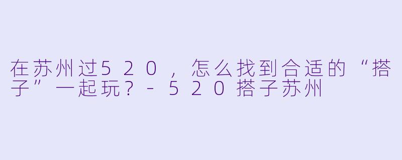 在苏州过520，怎么找到合适的“搭子”一起玩？-520搭子苏州