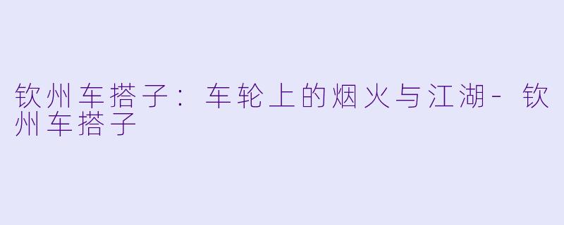 钦州车搭子：车轮上的烟火与江湖-钦州车搭子