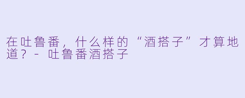 在吐鲁番，什么样的“酒搭子”才算地道？-吐鲁番酒搭子