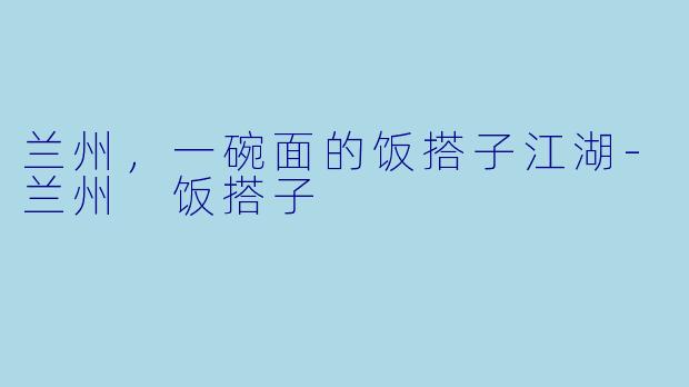兰州，一碗面的饭搭子江湖-兰州 饭搭子
