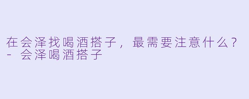 在会泽找喝酒搭子，最需要注意什么？-会泽喝酒搭子