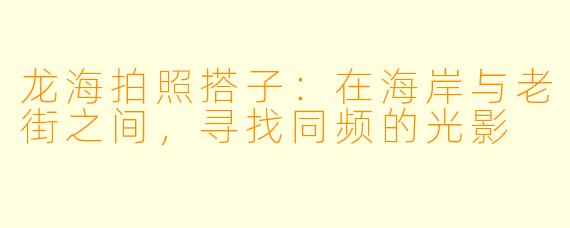 龙海拍照搭子：在海岸与老街之间，寻找同频的光影