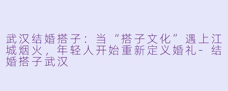 武汉结婚搭子：当“搭子文化”遇上江城烟火，年轻人开始重新定义婚礼-结婚搭子武汉