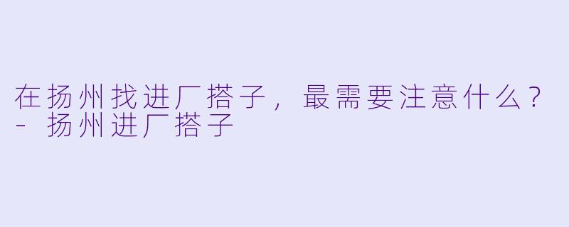 在扬州找进厂搭子,最需要注意什么?-扬州进厂搭子