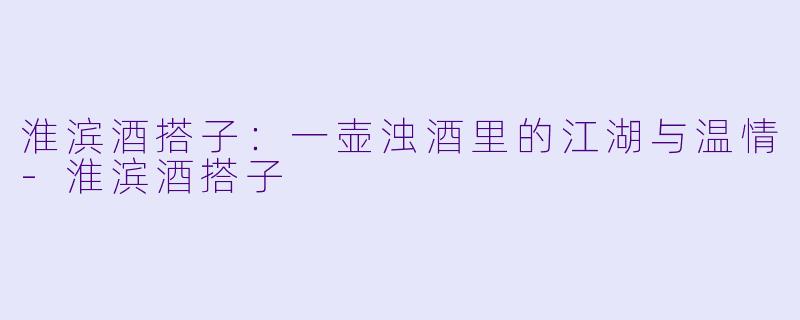 淮滨酒搭子：一壶浊酒里的江湖与温情-淮滨酒搭子