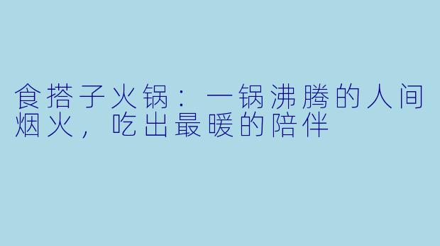 食搭子火锅:一锅沸腾的人间烟火,吃出最暖的陪伴