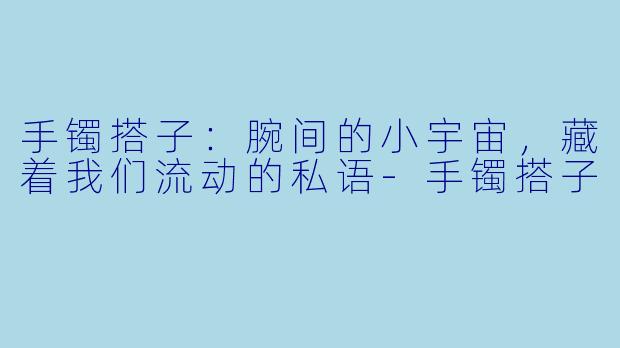 手镯搭子:腕间的小宇宙,藏着我们流动的私语-手镯搭子