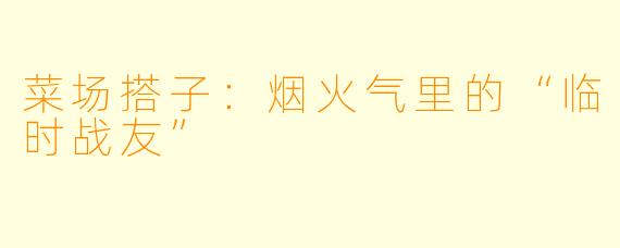 菜场搭子：烟火气里的“临时战友”