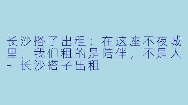 长沙搭子出租：在这座不夜城里，我们租的是陪伴，不是人-长沙搭子出租