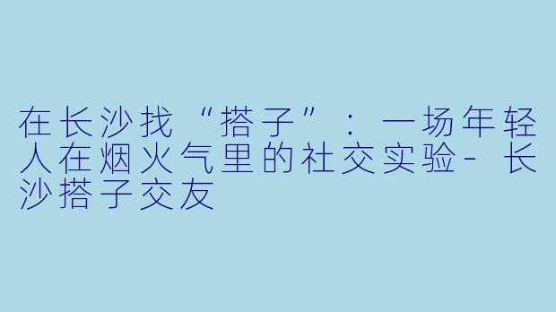 在长沙找“搭子”：一场年轻人在烟火气里的社交实验-长沙搭子交友