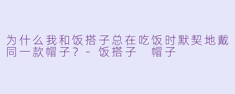 为什么我和饭搭子总在吃饭时默契地戴同一款帽子？-饭搭子 帽子