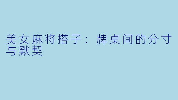 美女麻将搭子:牌桌间的分寸与默契