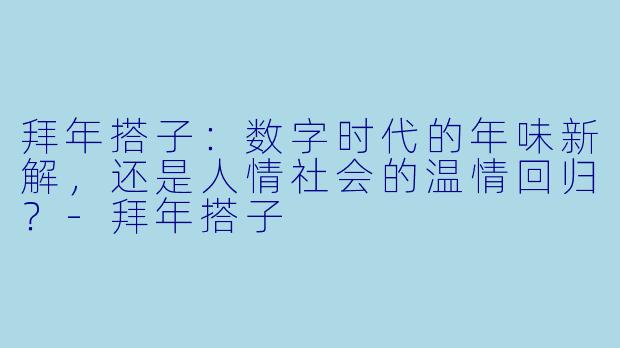 拜年搭子:数字时代的年味新解,还是人情社会的温情回归?-拜年搭子