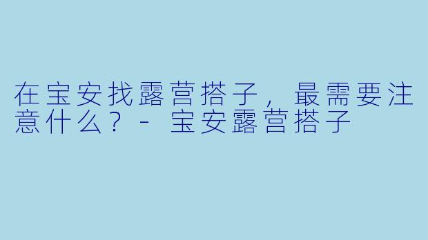 在宝安找露营搭子，最需要注意什么？-宝安露营搭子