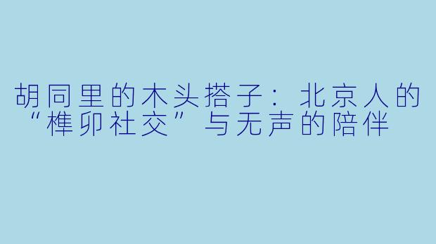 胡同里的木头搭子:北京人的“榫卯社交”与无声的陪伴