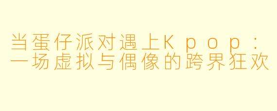 当蛋仔派对遇上Kpop:一场虚拟与偶像的跨界狂欢