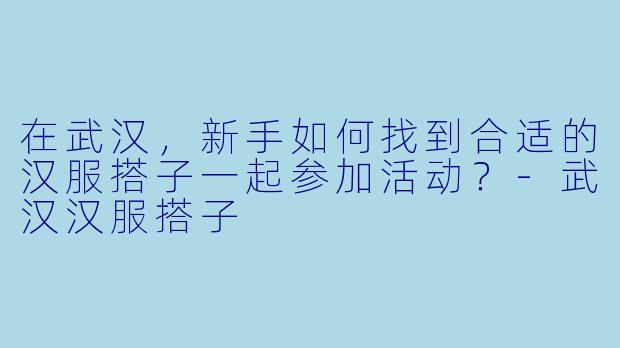 在武汉，新手如何找到合适的汉服搭子一起参加活动？-武汉汉服搭子