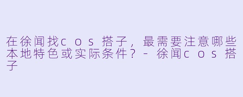 在徐闻找cos搭子,最需要注意哪些本地特色或实际条件?-徐闻cos搭子