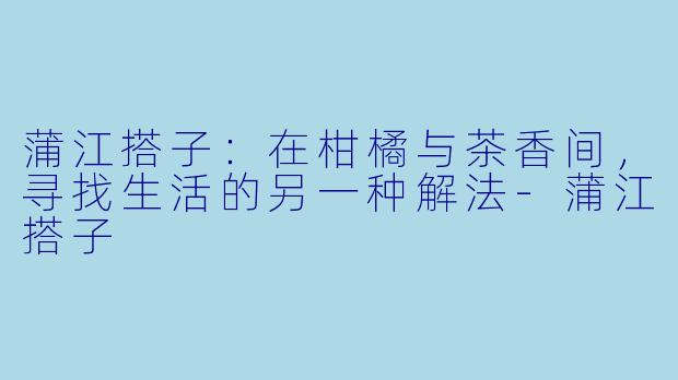 蒲江搭子：在柑橘与茶香间，寻找生活的另一种解法-蒲江搭子