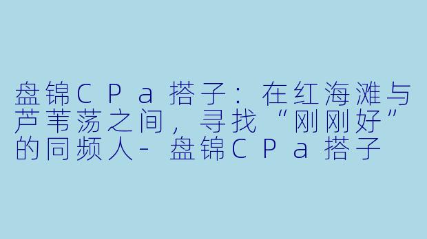 盘锦CPa搭子：在红海滩与芦苇荡之间，寻找“刚刚好”的同频人-盘锦CPa搭子