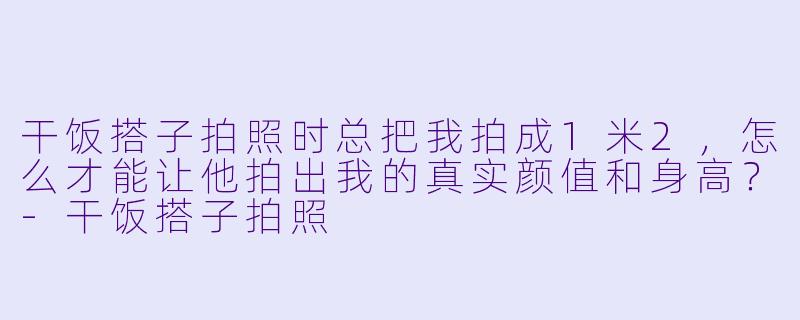 干饭搭子拍照时总把我拍成1米2，怎么才能让他拍出我的真实颜值和身高？-干饭搭子拍照