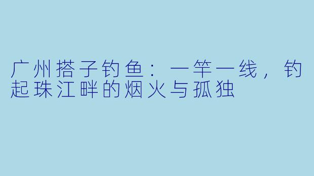 广州搭子钓鱼:一竿一线,钓起珠江畔的烟火与孤独