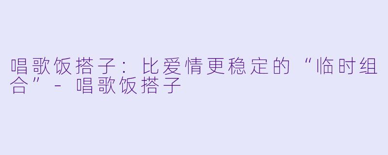 唱歌饭搭子:比爱情更稳定的“临时组合”-唱歌饭搭子