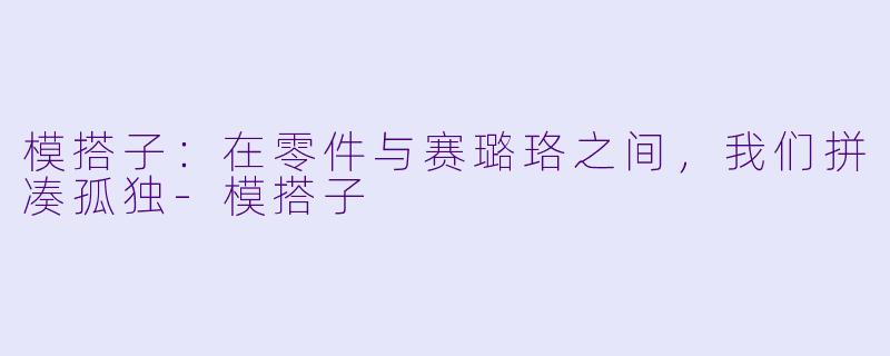 模搭子:在零件与赛璐珞之间,我们拼凑孤独-模搭子