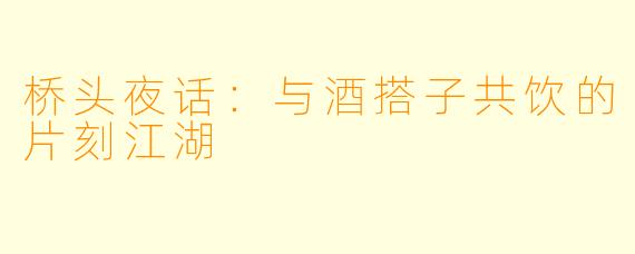 桥头夜话：与酒搭子共饮的片刻江湖