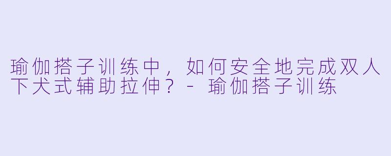 瑜伽搭子训练中,如何安全地完成双人下犬式辅助拉伸?-瑜伽搭子训练