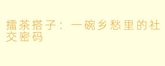擂茶搭子:一碗乡愁里的社交密码