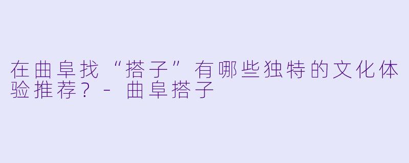 在曲阜找“搭子”有哪些独特的文化体验推荐？-曲阜搭子