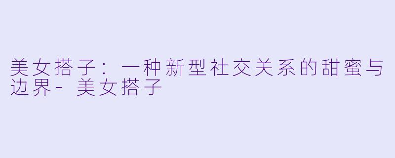 美女搭子：一种新型社交关系的甜蜜与边界-美女搭子