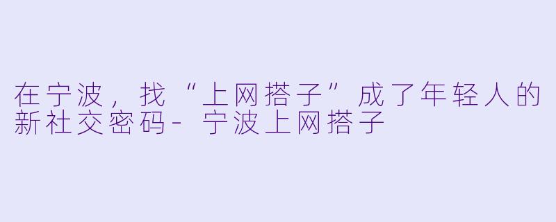 在宁波,找“上网搭子”成了年轻人的新社交密码-宁波上网搭子