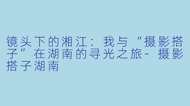 镜头下的湘江：我与“摄影搭子”在湖南的寻光之旅-摄影搭子湖南