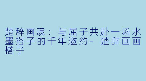 楚辞画魂：与屈子共赴一场水墨搭子的千年邀约-楚辞画画搭子