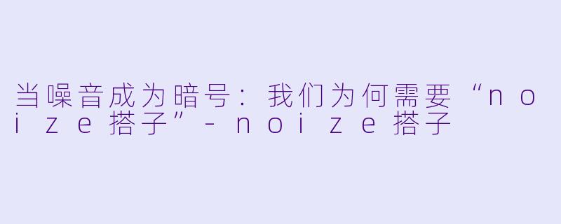当噪音成为暗号:我们为何需要“noize搭子”-noize搭子